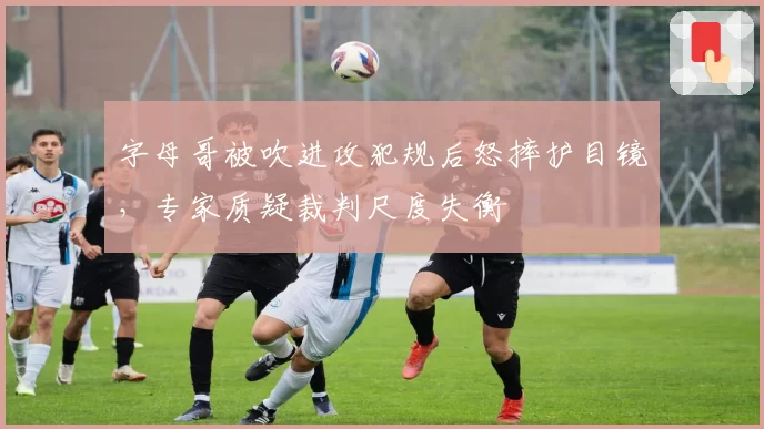 字母哥被吹进攻犯规后怒摔护目镜,专家质疑裁判尺度失衡
