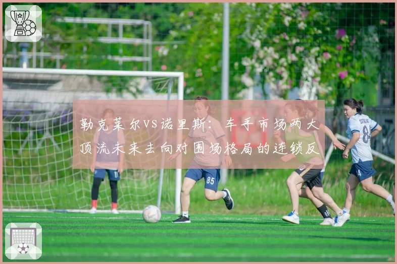 勒克莱尔vs诺里斯：车手市场两大顶流未来去向对围场格局的连锁反应推演